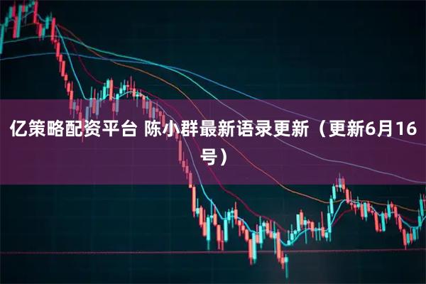 亿策略配资平台 陈小群最新语录更新（更新6月16号）