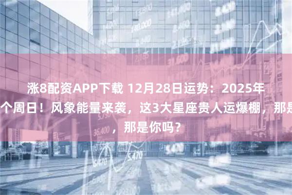 涨8配资APP下载 12月28日运势：2025年最后一个周日！风象能量来袭，这3大星座贵人运爆棚，那是你吗？