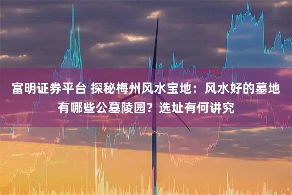 富明证券平台 探秘梅州风水宝地：风水好的墓地有哪些公墓陵园？选址有何讲究