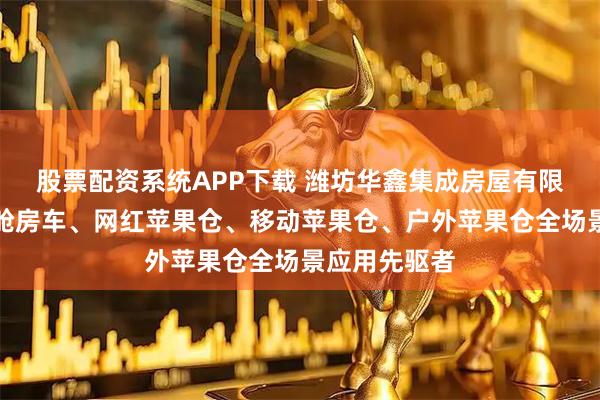 股票配资系统APP下载 潍坊华鑫集成房屋有限公司：苹果舱房车、网红苹果仓、移动苹果仓、户外苹果仓全场景应用先驱者