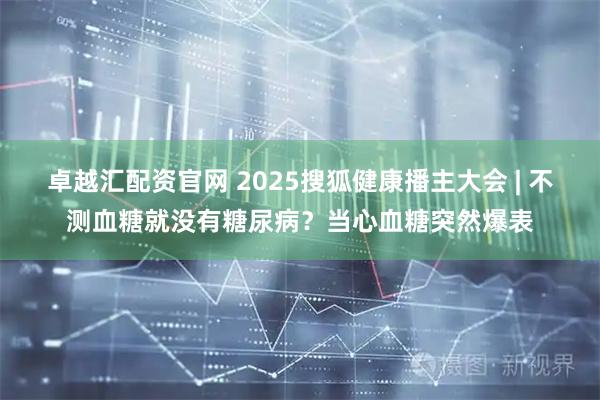 卓越汇配资官网 2025搜狐健康播主大会 | 不测血糖就没有糖尿病？当心血糖突然爆表