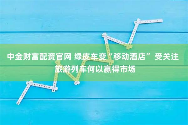 中金财富配资官网 绿皮车变“移动酒店” 受关注  旅游列车何以赢得市场