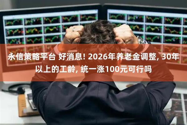 永信策略平台 好消息! 2026年养老金调整, 30年以上的工龄, 统一涨100元可行吗