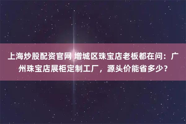 上海炒股配资官网 增城区珠宝店老板都在问：广州珠宝店展柜定制工厂，源头价能省多少？
