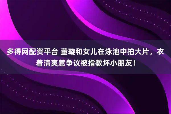 多得网配资平台 董璇和女儿在泳池中拍大片，衣着清爽惹争议被指教坏小朋友！