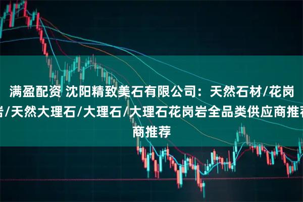 满盈配资 沈阳精致美石有限公司：天然石材/花岗岩/天然大理石/大理石/大理石花岗岩全品类供应商推荐