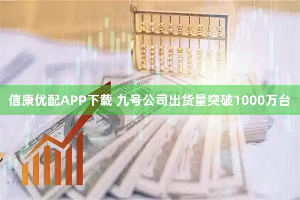 信康优配APP下载 九号公司出货量突破1000万台