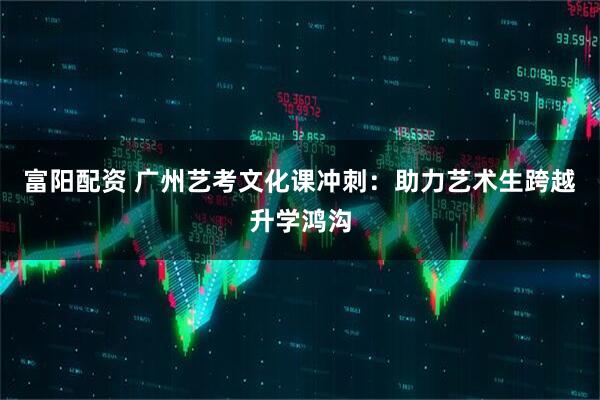 富阳配资 广州艺考文化课冲刺：助力艺术生跨越升学鸿沟