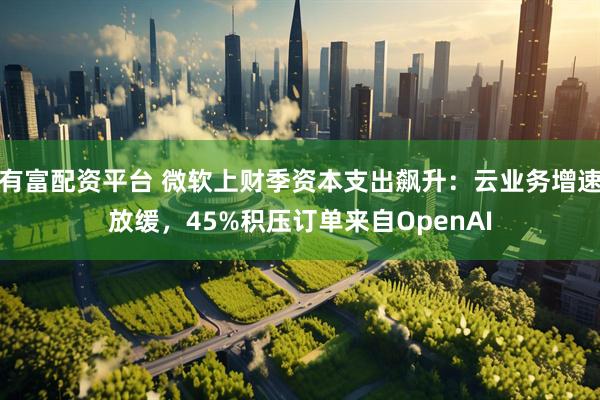 有富配资平台 微软上财季资本支出飙升：云业务增速放缓，45%积压订单来自OpenAI