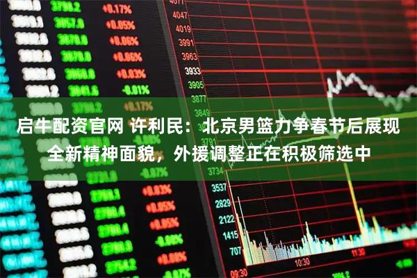 启牛配资官网 许利民：北京男篮力争春节后展现全新精神面貌，外援调整正在积极筛选中