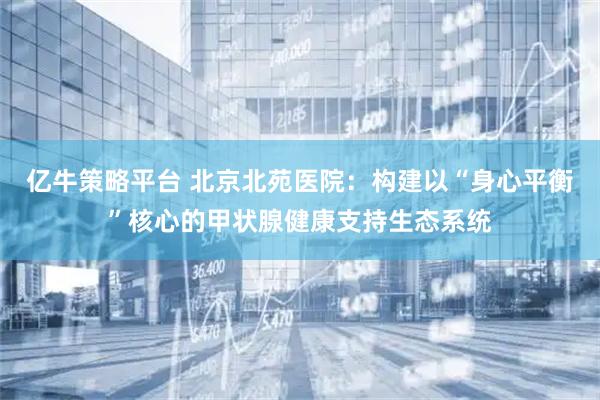 亿牛策略平台 北京北苑医院：构建以“身心平衡”核心的甲状腺健康支持生态系统