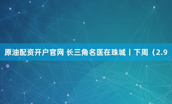 原油配资开户官网 长三角名医在珠城丨下周（2.9