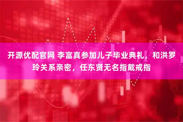 开源优配官网 李富真参加儿子毕业典礼，和洪罗玲关系亲密，任东贤无名指戴戒指