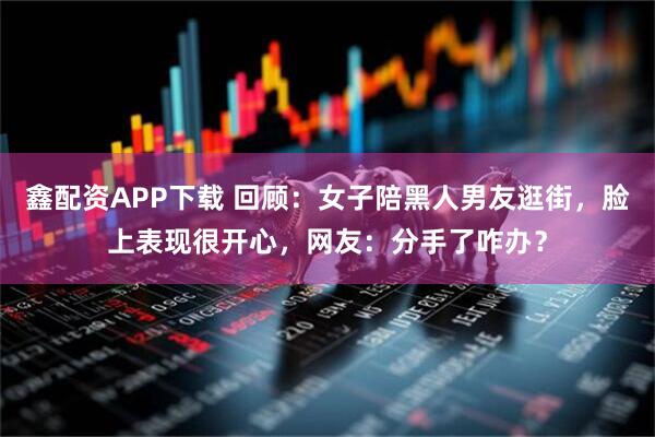 鑫配资APP下载 回顾：女子陪黑人男友逛街，脸上表现很开心，网友：分手了咋办？