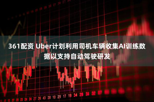 361配资 Uber计划利用司机车辆收集AI训练数据以支持自动驾驶研发