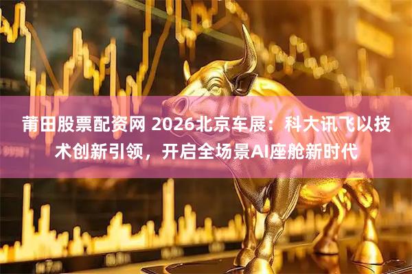莆田股票配资网 2026北京车展：科大讯飞以技术创新引领，开启全场景AI座舱新时代