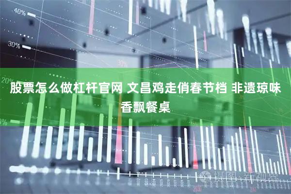 股票怎么做杠杆官网 文昌鸡走俏春节档 非遗琼味香飘餐桌