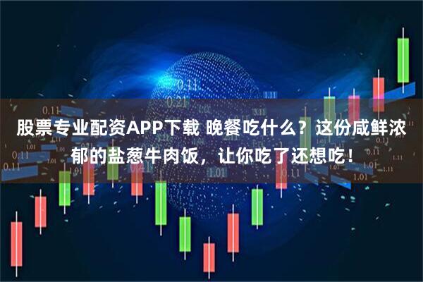 股票专业配资APP下载 晚餐吃什么？这份咸鲜浓郁的盐葱牛肉饭，让你吃了还想吃！