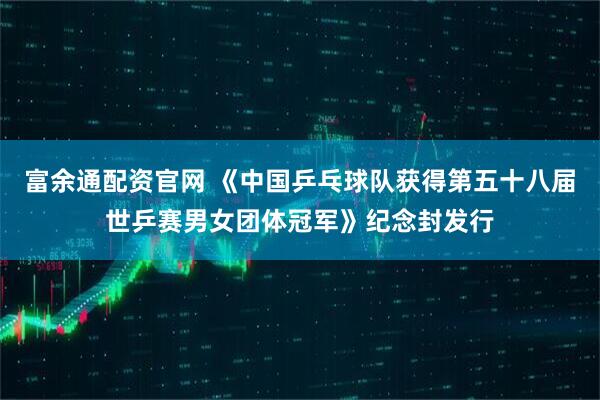 富余通配资官网 《中国乒乓球队获得第五十八届世乒赛男女团体冠军》纪念封发行