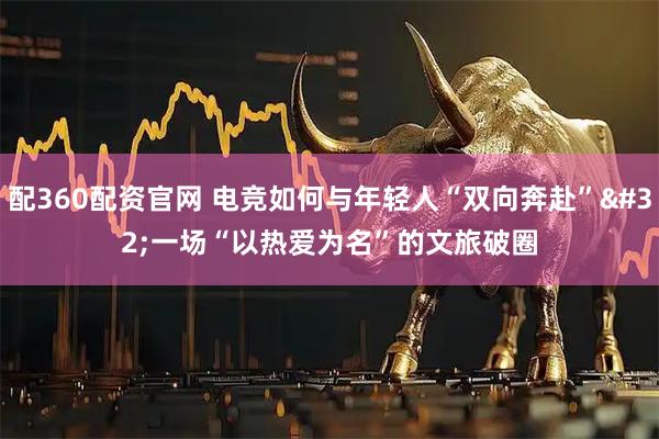 配360配资官网 电竞如何与年轻人“双向奔赴” 一场“以热爱为名”的文旅破圈