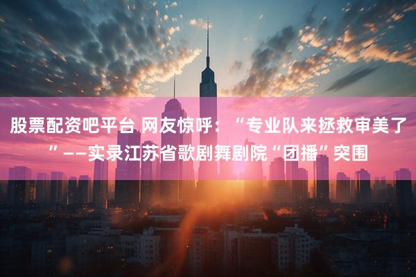 股票配资吧平台 网友惊呼：“专业队来拯救审美了”——实录江苏省歌剧舞剧院“团播”突围
